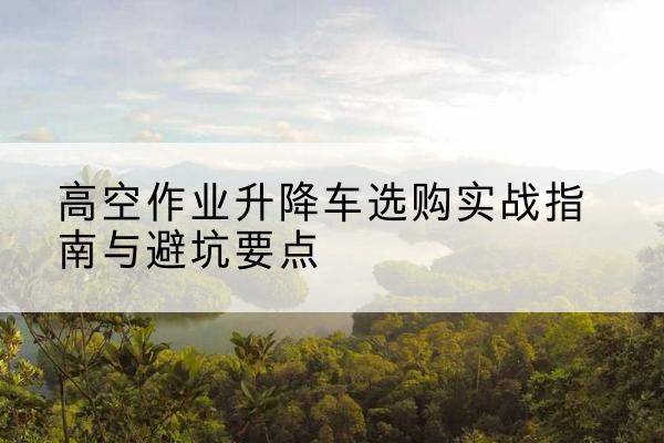 个旧升降车怎么选-高空作业升降车选购实战指南与避坑要点