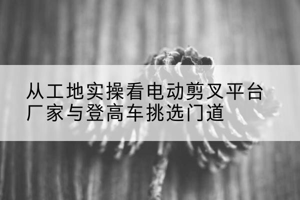 个旧电动剪叉升降平台厂家-从工地实操看电动剪叉平台厂家与登高车挑选门道