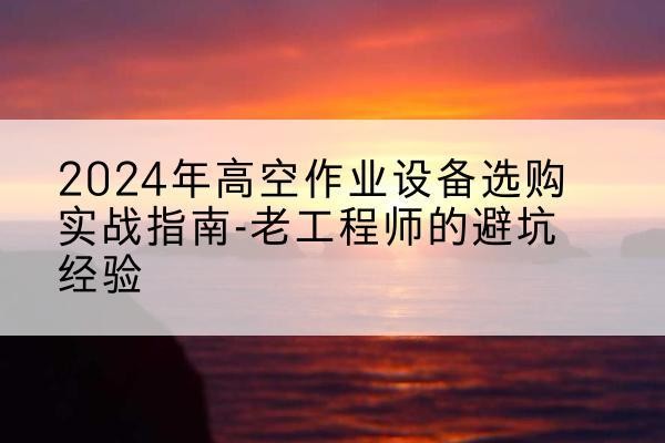 个旧高空作业升降机厂家推荐-2024年高空作业设备选购实战指南-老工程师的避坑经验