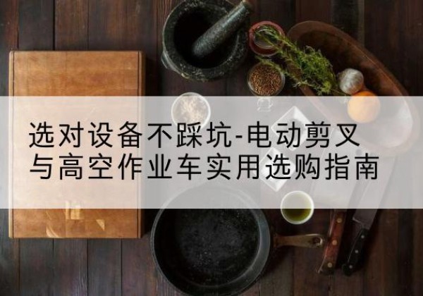个旧电动剪叉升降平台怎么选-选对设备不踩坑-电动剪叉与高空作业车实用选购指南