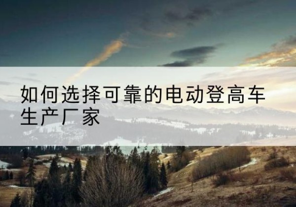 个旧电动登高车厂家-如何选择可靠的电动登高车生产厂家