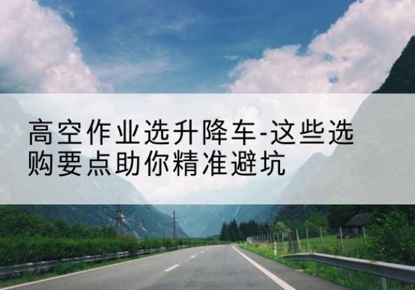 个旧升降车厂家-高空作业选升降车-这些选购要点助你*避坑