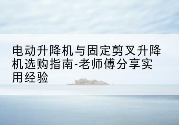 个旧电动升降机怎么选-电动升降机与固定剪叉升降机选购指南-老师傅分享实用经验