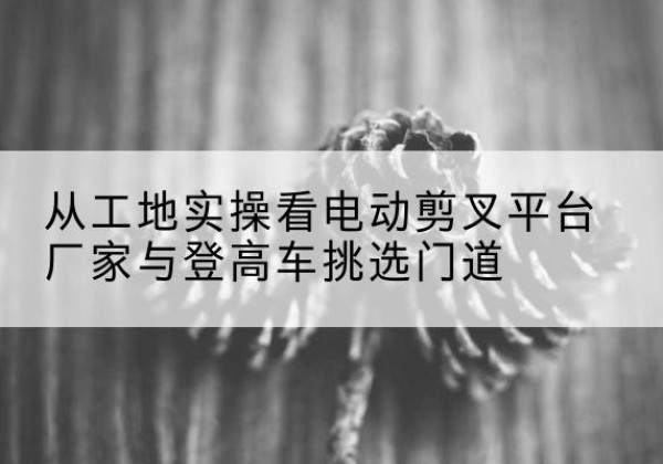个旧电动剪叉升降平台厂家-从工地实操看电动剪叉平台厂家与登高车挑选门道