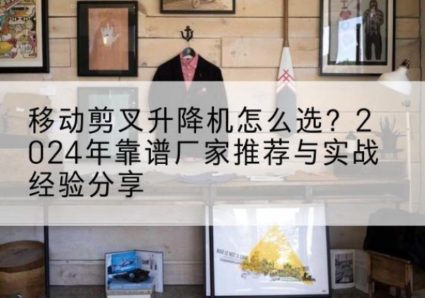 个旧升降平台厂家推荐-移动剪叉升降机怎么选？2024年靠谱厂家推荐与实战经验分享