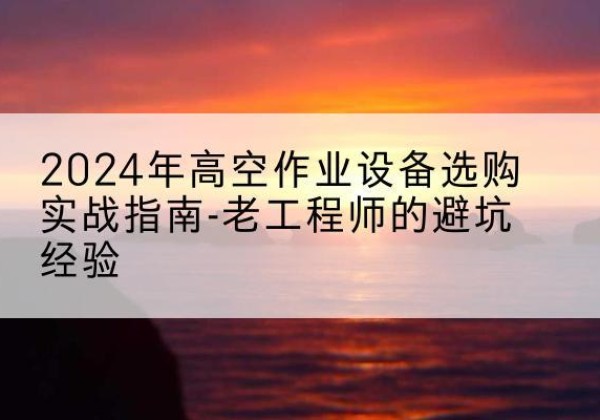 个旧高空作业升降机厂家推荐-2024年高空作业设备选购实战指南-老工程师的避坑经验
