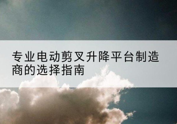 个旧电动剪叉升降平台厂家-专业电动剪叉升降平台制造商的选择指南